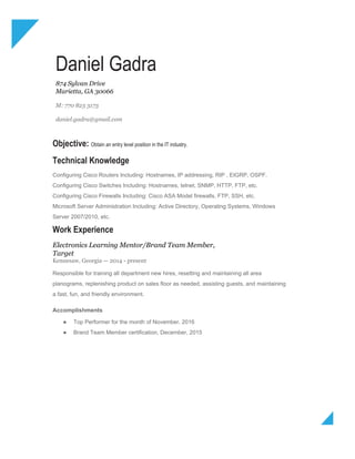 Daniel Gadra
874 Sylvan Drive
Marietta, GA 30066
M: 770 823 3173
daniel.gadra@gmail.com
Objective: ​Obtain an entry level position in the IT industry.
Technical Knowledge
Configuring Cisco Routers Including: Hostnames, IP addressing, RIP , EIGRP, OSPF.
Configuring Cisco Switches Including: Hostnames, telnet, SNMP, HTTP, FTP, etc.
Configuring Cisco Firewalls Including: Cisco ASA Model firewalls, FTP, SSH, etc.
Microsoft Server Administration Including: Active Directory, Operating Systems, Windows
Server 2007/2010, etc.
Work Experience
Electronics Learning Mentor/Brand Team Member,
Target
Kennesaw, Georgia — 2014 - present
Responsible for training all department new hires, resetting and maintaining all area
planograms, replenishing product on sales floor as needed, assisting guests, and maintaining
a fast, fun, and friendly environment.
Accomplishments
● Top Performer for the month of November, 2016
● Brand Team Member certification, December, 2015
 