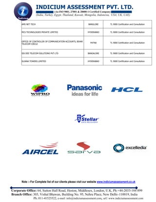 INDICIUM ASSESSMENT PVT. LTD.
(An ISO 9001, 27001 & 20000-1 Certified Company)
(India, Turkey, Egypt, Thailand, Kuwait, Mongolia, Indonesia, USA, UK, UAE)
Corporate Office: 64, Sutton Hall Road, Heston, Middlesex, London, U.K, Ph:+44-2033-184 899
Branch Office: 303, Vishal Bhawan, Building No. 95, Nehru Place, New Delhi–110019, India
Ph.:011-41525522, e-mail: info@indiciumassessment.com, url: www.indiciumassessment.com
AMS NET TECH BANGLORE TL 9000 Certification and Consultation
MCS TECHNOLOGIES PRIVATE LIMITED HYDERABAD TL 9000 Certification and Consultation
OFFICE OF CONTROLLER OF COMMUNICATION ACCOUNTS, BIHAR
TELECOM CIRCLE
PATNA TL 9000 Certification and Consultation
SIX DEE TELECOM SOLUTIONS PVT LTD BANGALORE TL 9000 Certification and Consultation
SUJANA TOWERS LIMITED HYDERABAD TL 9000 Certification and Consultation
Note :- For Complete list of our clients please visit our website www.indiciumassessment.co.uk
 