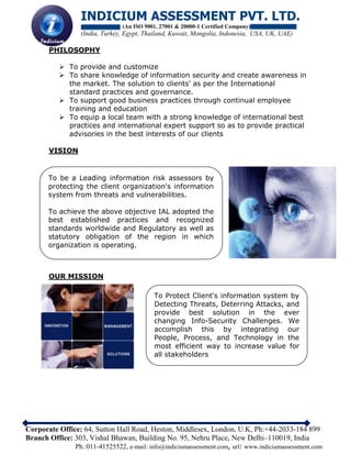 INDICIUM ASSESSMENT PVT. LTD.
(An ISO 9001, 27001 & 20000-1 Certified Company)
(India, Turkey, Egypt, Thailand, Kuwait, Mongolia, Indonesia, USA, UK, UAE)
Corporate Office: 64, Sutton Hall Road, Heston, Middlesex, London, U.K, Ph:+44-2033-184 899
Branch Office: 303, Vishal Bhawan, Building No. 95, Nehru Place, New Delhi–110019, India
Ph.:011-41525522, e-mail: info@indiciumassessment.com, url: www.indiciumassessment.com
PHILOSOPHY
 To provide and customize
 To share knowledge of information security and create awareness in
the market. The solution to clients' as per the International
standard practices and governance.
 To support good business practices through continual employee
training and education
 To equip a local team with a strong knowledge of international best
practices and international expert support so as to provide practical
advisories in the best interests of our clients
VISION
OUR MISSION
To be a Leading information risk assessors by
protecting the client organization's information
system from threats and vulnerabilities.
To achieve the above objective IAL adopted the
best established practices and recognized
standards worldwide and Regulatory as well as
statutory obligation of the region in which
organization is operating.
To Protect Client's information system by
Detecting Threats, Deterring Attacks, and
provide best solution in the ever
changing Info-Security Challenges. We
accomplish this by integrating our
People, Process, and Technology in the
most efficient way to increase value for
all stakeholders
 
