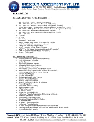INDICIUM ASSESSMENT PVT. LTD.
(An ISO 9001, 27001 & 20000-1 Certified Company)
(India, Turkey, Egypt, Thailand, Kuwait, Mongolia, Indonesia, USA, UK, UAE)
Corporate Office: 64, Sutton Hall Road, Heston, Middlesex, London, U.K, Ph:+44-2033-184 899
Branch Office: 303, Vishal Bhawan, Building No. 95, Nehru Place, New Delhi–110019, India
Ph.:011-41525522, e-mail: info@indiciumassessment.com, url: www.indiciumassessment.com
OUR SERVICES
Consulting Services for Certifications :-
 ISO 9001:2008 (Quality Management System)
 ISO 14001:2004 (Environment Management System)
 ISO 13485:2003 (Medical Device Quality Management System)
 OHSAS 18001:2007 (Occupational Health and Safety Management System)
 ISO 20000-1:2011 (Information Technology Service Management System)
 ISO 22000:2005 (Food Safety Management System)
 ISO 27001:2005 (Information Security Management System)
 ISO 13485:2003
 SA 8000
 TL 9000
 TS 16469
 Notified CE Certification
 HACCP (Hazard Analysis and Critical Control Points)
 RoHS (Restriction of Hazardous substances)
 GMP (Good Manufacturing Practice)
 SEDEX (Supplier Ethical Data Exchange)
 WRAP (The Worldwide Responsible Accredited Production)
 CMMI (Capability Maturity Model Integration)
 PCI DSS Certification.
IT Consulting Services :-
 Business Continuity Management Consulting
 RISK Management Services
 Quality Control
 Process Development Review
 Business Process Re-Engineering
 Disaster Recovery Planning
 Vulnerability Assessment & Penetration Testing
 Software Application Assessment & Penetration Testing.
 Software Application Performance Testing.
 Network Risk Analysis.
 Incident Management.
 Mobile & Web Application Testing
 Wireless Penetration Testing
 Network Penetration Testing
 Network Performance Audits & Solutions
 System Integration
 Application Security Testing
 Software Development
 Infrastructure Audits
 IT Security Audits
 Intellectual Property Audits
 Intellectual Property Registration & Licensing Solutions.
 Data Loss Prevention Solutions
 Environmental Security Audits
 Operational Health and Safety Audits.
 IT Process Audits
 IT Project Compliance Audits
 Intellectual Property Audits
 IT Asset Management Solutions and Reconciliation Audits
 Software Asset Management Solutions and Reconciliation Audits. (SAM)
 System Integration Services
 