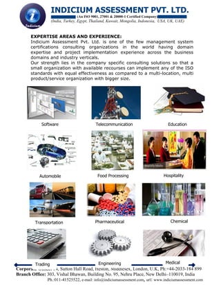 INDICIUM ASSESSMENT PVT. LTD.
(An ISO 9001, 27001 & 20000-1 Certified Company)
(India, Turkey, Egypt, Thailand, Kuwait, Mongolia, Indonesia, USA, UK, UAE)
Corporate Office: 64, Sutton Hall Road, Heston, Middlesex, London, U.K, Ph:+44-2033-184 899
Branch Office: 303, Vishal Bhawan, Building No. 95, Nehru Place, New Delhi–110019, India
Ph.:011-41525522, e-mail: info@indiciumassessment.com, url: www.indiciumassessment.com
EXPERTISE AREAS AND EXPERIENCE:
Indicium Assessment Pvt. Ltd. is one of the few management system
certifications consulting organizations in the world having domain
expertise and project implementation experience across the business
domains and industry verticals.
Our strength lies in the company specific consulting solutions so that a
small organization with available recourses can implement any of the ISO
standards with equal effectiveness as compared to a multi-location, multi
product/service organization with bigger size.
Software Telecommunication Education
Automobile Food Processing Hospitality
Transportation Pharmaceutical Chemical
Trading Engineering Medical
 