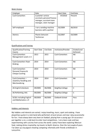 Work History
Employer Role Start Date End Date
Cash Converters Customer service
assistant, personal finance
manager, assistant store
manager, store manager
07/2010 Present
Self-employed I ran a vending machine
business with a partner
02/2009 06/2010
Avensis Plastic Extrusion
Technician
01/2007 03/2009
Qualifications and Training
Qualification/Training
Course
Start Date End Date Institution/Provider Grade/Level
Achieved
Cash Converters
Management Levels 1-3
2013 2015 Cash Converters NA
Cash Converters Pawn
Broking
2014 2014 Cash Converters NA
Cash Converters
Personal Finance &
Cheque Cashing
2014 2014 Cash Converters NA
Cash Converters –
Jewellery Handling and
Merchandising
2014 2014 Cash Converters NA
AS English Literature 09/2005 06/2006 Keighley College C
AS Performing Arts 09/2005 06/2006 Keighley College C
GCSEs including English
and Mathematics x 9
09/2003 06/2005 Oakbank School Pass
Hobbies and Interests
My hobbies and interests are varied, I enjoy travelling, music, sport and cooking. I have
played bass guitar in a rock band who performed at local venues and now I play occasionally
for fun. I have always been very keen on football, playing from a young age. On occasions I
put together a six- a-side team to enter local competitions. I am a keen cook and love
experimenting with cuisines from across the world. Lately I have been exploring Mexican
food, making dishes inspired by my travels to North America. Over the last couple of years
I’ve taken up clay pigeon shooting competing informally with friends at Kelbrook in
Lancashire.
 
