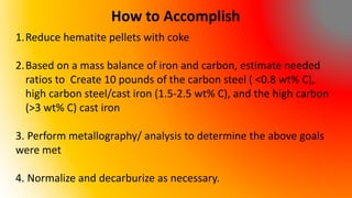 How to Accomplish
1.Reduce hematite pellets with coke
2.Based on a mass balance of iron and carbon, estimate needed
ratios to Create 10 pounds of the carbon steel ( <0.8 wt% C),
high carbon steel/cast iron (1.5-2.5 wt% C), and the high carbon
(>3 wt% C) cast iron
3. Perform metallography/ analysis to determine the above goals
were met
4. Normalize and decarburize as necessary.
 