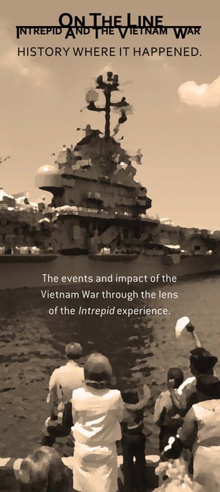 The events and impact of the
Vietnam War through the lens
of the Intrepid experience.
HISTORY WHERE IT HAPPENED.
One Intrepid Square, West 46th Street and 12th Avenue, NYC
EXHIBITION OVERVIEW
COLD WAR FEARS
Fearing the spread of Communism in
Southeast Asia, the United States escalated
its involvement in Vietnam.
INTREPID RETURNS TO COMBAT The ship was
modiﬁed in February 1966 and sent to
Southeast Asia to join Operation Rolling Thunder.
THE AIR WAR Intrepid was a ﬂoating military
airﬁeld, and the ﬂight deck was the center of
the action. Intrepid’s ﬂight deck crew worked
physically demanding jobs in dangerous
conditions.
LIFE “ON THE LINE” Air operations were the ship’s
purpose, but many skills were required on board. To
relax, men sought out opportunities for leisure and
liberty while “off the line.”
MIA AND POWS Intrepid pilots faced the dangers of
warfare, including the risk of going MIA or becoming
a POW.
THE UNPOPULAR WAR
The antiwar movement escalated,
affecting Intrepid crew members and
dividing American society.
COMING HOME Intrepid crew members recall
coming home and readjusting to civilian life
after Operation Rolling Thunder came to an end.
This tab, used throughout the
Museum, denotes an artifact or
historic space associated with the exhibition.
BECOME A MEMBER! Support from our members helps the
Intrepid Museum promote the awareness and understanding of history,
science and service, allowing us to share exhibitions like On the Line: Intrepid
and the Vietnam War with visitors from around the world.
To join and for more information on levels and beneﬁts, call 646-381-5030,
email membership@intrepidmuseum.org or visit intrepidmuseum.org.
Or turn today’s tickets into a year of membership at the Information
Desk or Box Ofﬁce.
A 1964 Herblock Cartoon, ©The Herb Block Foundation
National Archives and Records Administration
National Archives and Records
Administration
Collection of the Intrepid Sea, Air & Space Museum.
Gift of Garrett Craig Myers, AMS3. P2013.02.174
This exhibition includes many artifacts on
display for the ﬁrst time, as well as photographs,
historic ﬁlm footage and oral histories from
former crew members that provide greater
insight into this complicated chapter of American
history. The exhibition is set in the actual spaces
where the crew lived and worked.
This exhibition is co-curated by Teresa Iacobelli, guest curator;
Eric Boehm, curator of aviation and aircraft restoration; and
Jessica Williams, curator of history and collections.
The year 2015 marks the 40th anniversary
of the conclusion of the Vietnam War, one of
the most contested conﬂicts in modern history.
The exhibition On the Line: Intrepid and the
Vietnam War considers the war through the lens
of Intrepid, which served three tours of duty off
the coast of Vietnam between 1966 and 1969.
The Museum invites all U.S. veterans to visit for free while
On the Line: Intrepid and the Vietnam War is on display.
Proper ID is requested.
 