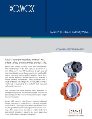www.cranechempharma.com
Xomox® XLD Lined Butterfly Valves
Resistant to permeation, Xomox® XLD
offers safety and extended product life.
Xomox®XLD process butterfly valves have robust liners:
The wall thickness in the flow area is a minimum of 3
mm (PFA) and 4 mm (PTFE), offering a high level of
operational safety, as media permeation is considerably
slower compared to thin-walled standard liners. Also,
this feature allows increased up-time and enables a
longer effective product life – which translates into a
safety and a cost advantage. The integrity of the lining is
reaffirmed by subjecting it to a 20,000 Volt electrical
defect detection test.
The DIN/ISO-5211 flange enables direct mounting of
the operating device and the neck length (which is in
accordance with ISO requirements), allowing for simple
thermal insulation.
Xomox®XLD butterfly valve features lower (breakaway)
torque compared to other products currently available
in the market. Low torque is enabled by our revolution-
ary design of the internal sealing mechanism and bear-
ings. This also permits the use of smaller and more
economical actuators, resulting in lower operating
costs and reduced energy consumption.
ChemPharmaFlowSolutions
 