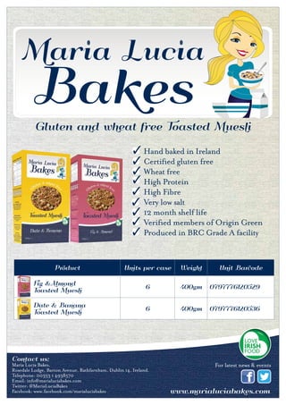 Gluten and wheat free Toasted Muesli
Product Units per case Weight Unit Barcode
Fig &Almond
Toasted Muesli
6 400gm 0797776120529
Date & Banana
Toasted Muesli
6 400gm 0797776120536
Contact us:
Maria Lucia Bakes, Rosedale Lodge, Barton Avenue,
Rathfarnham,Dublin 14, Ireland
Tel: 00353 1 4938570 Email: info@marialuciabakes.com www.marialuciabakes.com
Contact us:
Maria Lucia Bakes,
Rosedale Lodge, Barton Avenue, Rathfarnham, Dublin 14, Ireland.
Telephone: 00353 1 4938570
Email: info@marialuciabakes.com
Twitter: @MariaLuciaBakes
Facebook: www.facebook.com/marialuciabakes
For latest news & events
Hand baked in Ireland
Certified gluten free
Wheat free
High Protein
High Fibre
Very low salt
12 month shelf life
Verified members of Origin Green
Produced in BRC Grade A facility
 