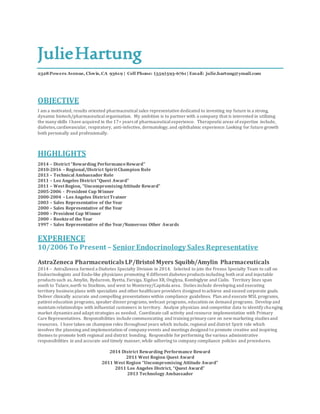 JulieHartung
2328Powers Avenue, Clovis,CA 93619 | Cell Phone: (559)593-6761 | Email: julie.hartung@ymail.com
OBJECTIVE
I am a motivated, results oriented pharmaceutical sales representative dedicated to investing my future in a strong,
dynamic biotech/pharmaceuticalorganization. My ambition is to partner with a company that is interested in utilizing
the many skills I have acquired in the 17+ years of pharmaceuticalexperience. Therapeuticareas of expertise include,
diabetes,cardiovascular, respiratory, anti-infective, dermatology, and ophthalmic experience.Looking for future growth
both personally and professionally.
HIGHLIGHTS
2014 – District“Rewarding PerformanceReward”
2010-2016 – Regional/District SpiritChampion Role
2013 – Technical Ambassador Role
2011 – Los Angeles District“Quest Award”
2011 – WestRegion, “UncompromisingAttitude Reward”
2005-2006 - President Cup Winner
2000-2004 – Los Angeles DistrictTrainer
2003 – Sales Representative of the Year
2000 – Sales Representative of the Year
2000 – President Cup Winner
2000 – Rookieof the Year
1997 – Sales Representative of the Year/Numerous Other Awards
EXPERIENCE
10/2006 To Present – Senior Endocrinology Sales Representative
AstraZeneca Pharmaceuticals LP/Bristol Myers Squibb/Amylin Pharmaceuticals
2014 – AstraZeneca formed a Diabetes Specialty Division in 2014. Selected to join the Fresno Specialty Team to call on
Endocrinologists and Endo-like physicians promoting 8 different diabetes products including both oral and injectable
products such as, Amylin, Bydureon, Byetta, Farxiga, Xigduo XR, Onglyza, Kombiglyze and Cialis. Territory lines span
south to Tulare,north to Stockton, and west to Monterey/Capitola area. Duties include developing and executing
territory business plans with specialists and other healthcare providers designed toachieve and exceed corporate goals.
Deliver clinically accurate and compelling presentations within compliance guidelines. Plan and execute MSL programs,
patient education programs, speaker dinner programs, webcast programs, education on demand programs. Develop and
maintain relationships with influential customers in territory. Analyze physician and competitor data to identify changing
market dynamics and adapt strategies as needed. Coordinate call activity and resource implementation with Primary
Care Representatives. Responsibilities include communicating and training primary care on newmarketing studies and
resources. I have taken on champion roles throughout years which include, regional and district Spirit role which
involves the planning and implementation of company events and meetings designed to promote creative and inspiring
themes to promote both regional and district bonding. Responsible for performing the various administrative
responsibilities in and accurate and timely manner,while adhering to company compliance policies and procedures.
2014 District Rewarding Performance Reward
2011 West Region Quest Award
2011 West Region “Uncompromising Attitude Award”
2011 Los Angeles District, “Quest Award”
2013 Technology Ambassador
 