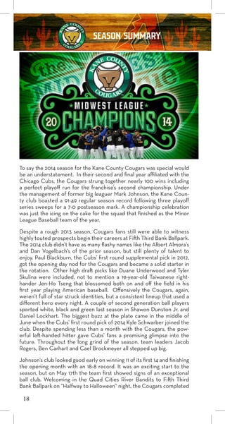 SEASON SUMMARY
To say the 2014 season for the Kane County Cougars was special would
be an understatement. In their second and final year affiliated with the
Chicago Cubs, the Cougars strung together nearly 100 wins including
a perfect playoff run for the franchise’s second championship. Under
the management of former big leaguer Mark Johnson, the Kane Coun-
ty club boasted a 91-49 regular season record following three playoff
series sweeps for a 7-0 postseason mark. A championship celebration
was just the icing on the cake for the squad that finished as the Minor
League Baseball team of the year.
Despite a rough 2013 season, Cougars fans still were able to witness
highly touted prospects begin their careers at Fifth Third Bank Ballpark.
The 2014 club didn’t have as many flashy names like the Albert Almora’s
and Dan Vogelbach’s of the prior season, but still plenty of talent to
enjoy. Paul Blackburn, the Cubs’ first round supplemental pick in 2012,
got the opening day nod for the Cougars and became a solid starter in
the rotation. Other high draft picks like Duane Underwood and Tyler
Skulina were included, not to mention a 19-year-old Taiwanese right-
hander Jen-Ho Tseng that blossomed both on and off the field in his
first year playing American baseball. Offensively the Cougars, again,
weren’t full of star struck identities, but a consistent lineup that used a
different hero every night. A couple of second generation ball players
sported white, black and green last season in Shawon Dunston Jr. and
Daniel Lockhart. The biggest buzz at the plate came in the middle of
June when the Cubs’ first round pick of 2014 Kyle Schwarber joined the
club. Despite spending less than a month with the Cougars, the pow-
erful left-handed hitter gave Cubs’ fans a promising glimpse into the
future. Throughout the long grind of the season, team leaders Jacob
Rogers, Ben Carhart and Cael Brockmeyer all stepped up big.
Johnson’s club looked good early on winning 11 of its first 14 and finishing
the opening month with an 18-8 record. It was an exciting start to the
season, but on May 17th the team first showed signs of an exceptional
ball club. Welcoming in the Quad Cities River Bandits to Fifth Third
Bank Ballpark on “Halfway to Halloween” night, the Cougars completed
18
 