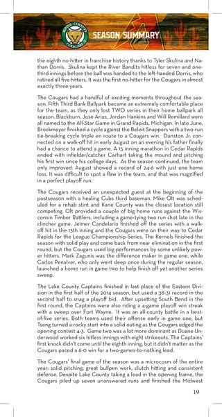 19
SEASON SUMMARY
the eighth no-hitter in franchise history thanks to Tyler Skulina and Na-
than Dorris. Skulina kept the River Bandits hitless for seven and one-
third innings before the ball was handed to the left-handed Dorris, who
retired all five hitters. It was the first no-hitter for the Cougars in almost
exactly three years.
The Cougars had a handful of exciting moments throughout the sea-
son. Fifth Third Bank Ballpark became an extremely comfortable place
for the team, as they only lost TWO series in their home ballpark all
season. Blackburn, Jose Arias, Jordan Hankins and Will Remillard were
all named to the All-Star Game in Grand Rapids, Michigan. In late June,
Brockmeyer finished a cycle against the Beloit Snappers with a two-run
tie-breaking cycle triple en route to a Cougars win. Dunston Jr. con-
nected on a walk-off hit in early August on an evening his father finally
had a chance to attend a game. A 15 inning marathon in Cedar Rapids
ended with infielder/catcher Carhart taking the mound and pitching
his first win since his college days. As the season continued, the team
only improved. August showed a record of 24-6 with just one home
loss. It was difficult to spot a flaw in the team, and that was magnified
in a perfect playoff run.
The Cougars received an unexpected guest at the beginning of the
postseason with a healing Cubs third baseman. Mike Olt was sched-
uled for a rehab stint and Kane County was the closest location still
competing. Olt provided a couple of big home runs against the Wis-
consin Timber Rattlers, including a game-tying two run shot late in the
clincher game. Jeimer Candelario finished off the series with a walk-
off hit in the 13th inning and the Cougars were on their way to Cedar
Rapids for the League Championship Series. The Kernels finished the
season with solid play and came back from near elimination in the first
round, but the Cougars used big performances by some unlikely pow-
er hitters. Mark Zagunis was the difference maker in game one, while
Carlos Penalver, who only went deep once during the regular season,
launched a home run in game two to help finish off yet another series
sweep.
The Lake County Captains finished in last place of the Eastern Divi-
sion in the first half of the 2014 season, but used a 38-31 record in the
second half to snag a playoff bid. After upsetting South Bend in the
first round, the Captains were also riding a 4-game playoff win streak
with a sweep over Fort Wayne. It was an all-county battle in a best-
of-five series. Both teams used their offense early in game one, but
Tseng turned a rocky start into a solid outing as the Cougars edged the
opening contest 4-3. Game two was a lot more dominant as Duane Un-
derwood worked six hitless innings with eight strikeouts. The Captains’
first knock didn’t come until the eighth inning, but it didn’t matter as the
Cougars paced a 6-0 win for a two-games-to-nothing lead.
The Cougars’ final game of the season was a microcosm of the entire
year: solid pitching, great bullpen work, clutch hitting and consistent
defense. Despite Lake County taking a lead in the opening frame, the
Cougars piled up seven unanswered runs and finished the Midwest
 