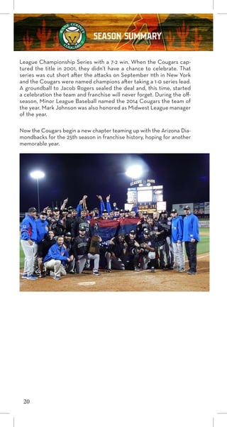 League Championship Series with a 7-2 win. When the Cougars cap-
tured the title in 2001, they didn’t have a chance to celebrate. That
series was cut short after the attacks on September 11th in New York
and the Cougars were named champions after taking a 1-0 series lead.
A groundball to Jacob Rogers sealed the deal and, this time, started
a celebration the team and franchise will never forget. During the off-
season, Minor League Baseball named the 2014 Cougars the team of
the year. Mark Johnson was also honored as Midwest League manager
of the year.
Now the Cougars begin a new chapter teaming up with the Arizona Dia-
mondbacks for the 25th season in franchise history, hoping for another
memorable year.
20
SEASON SUMMARY
 