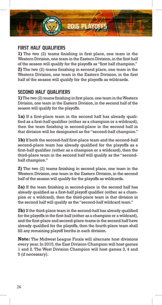2015 PLAYOFFS
First Half Qualifiers
1) The two (2) teams finishing in first place, one team in the
Western Division,one team in the Eastern Division,in the first half
of the season will qualify for the playoffs as“first half champion.”
2) The two (2) teams finishing in second place, one team in the
Western Division, one team in the Eastern Division, in the first
half of the season will qualify for the playoffs as wildcards.
Second Half Qualifiers
1)The two (2) teams finishing in first place,one team in theWestern
Division, one team in the Eastern Division, in the second half of the
season will qualify for the playoffs.
1a) If a first-place team in the second half has already quali-
fied as a first-half qualifier (either as a champion or a wildcard),
then the team finishing in second-place in the second half in
that division will be designated as the “second-half champion.”
1b) If both the second-half first-place team and the second-half
second-place team has already qualified for the playoffs as a
first-half qualifier (either as a champion or a wildcard),then the
third-place team in the second half will qualify as the “second-
half champion.”
2) The two (2) teams finishing in second place, one team in the
Western Division, one team in the Eastern Division, in the second
half of the season will qualify for the playoffs as wildcards.
2a) If the team finishing in second-place in the second half has
already qualified as a first-half playoff qualifier (either as a cham-
pion or a wildcard), then the third-place team in that division in
the second half will qualify as the“second-half wildcard team.”
2b) If the third-place team in the second-half has already qualified
for the playoffs in the first-half (either as a champion or a wildcard),
and the first-place and second-place teams in the second half have
already qualified for the playoffs, then the fourth-place team shall
fill any remaining playoff berths in each division.
Note: The Midwest League Finals will alternate host divisions
every year.In 2015,the East Division Champion will host games
1 and 2. The West Division Champion will host games 3, 4 and
5 (if necessary).
26
 