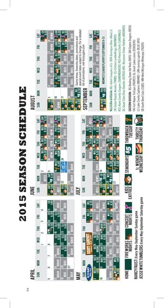 2
EASTERNDIVISION:BG-BowlingGreenHotRods(RAYS)DAY-DaytonDragons(REDS)
FW-FortWayneTinCaps(PADRES)GL-GreatLakesLoons(DODGERS)
LC-LakeCountyCaptains(INDIANS)LAN-LansingLugnuts(BLUEJAYS)
SB-SouthBendCubs(CUBS)WM-WestMichiganWhitecaps(TIGERS)
WESTERNDIVISION:BEL-BeloitSnappers(A’S)BUR-BurlingtonBees(ANGELS)
CR-CedarRapidsKernels(TWINS)CLI-ClintonLumberKings(MARINERS)
KCC-KaneCountyCougars(DIAMONDBACKS)PEO-PeoriaChiefs(CARDINALS)
QC-QuadCitiesRiverBandits(ASTROS)WIS-WisconsinTimberRattlers(BREWERS)
2015SEASONSCHEDULE
1234
5
19
12
26
6
131415
272829
161718
7891011
212022232425
FW
6:30
CR
6:30
CR
6:30
CLI
11:00
CLI
6:30
CLI
11:00
CLI
Noon
CLI
6:30
CLI
6:30
CR
1:00
@BUR@BUR@BUR
@BUR@BUR
@QC
@QC@QC@CR
@CR
@CR
30
APRIL
SUNMONTUEWEDTHUFRISAT
@BUR
3
17
10
4
111213
252627
141516
56789
19182021
BEL
1:00
WIS
1:00
QC
6:30
QC
Noon
QC
11:00
WIS
6:30
BUR
6:30
BUR
6:30
BUR
6:30
BUR
11:00
@QC@QC
@WIS@WIS
@CLI@CLI@CLI
@WIS@BEL@BEL@BEL@BEL
28
MAY
SUNMONTUEWEDTHUFRISAT
@QC
29
@PEO
30
31
@PEO
7
21
14
28
8
151617
2930
910111213
2322242526
DAY
1:00
PEO
1:00
DAy
6:30
WIS
6:30
WIS
Noon
WIS
6:30
@BUR@BUR@PEO
@LC
@LC@LC
@FW@FW@FW
123BG
6:30@PEO
MWL
AllStarGame
PEORIA@PEO@PEO@PEO
JUNE
SUNMONTUEWEDTHUFRISAT
27
5
19
12
26
6
131415
2728
1617
78
21202224WIS
1:00
CR
1:00
CR
Noon
WIS
6:30
WIS
6:30
@PEO
@CLI
@CLI@CLI@CLI
@CLI@WIS@WIS
1
@PEO
29
@PEO
JULY
SUNMONTUEWEDTHUFRISAT
4
WIS
6:30
QC
6:30
QC
6:30
BUR
6:30
BUR
6:30
25
@BUR
2
16
9
23
3
101112
2425
45678
18171920LAN
1:00
QC
1:00
3031BEL
4:00
BEL
6:30
@SB@SB@SB@WM@WM
@WM
@CR@CR@CR
26272829
AUGUST
SUNMONTUEWEDTHUFRISAT
CR
1:00
LAN
6:30
LAN
6:30
QC
6:30
QC
6:30
GL
6:30
GL
6:30
GL
6:30
@BEL@BEL@BEL@CR@CR@CR
7
1234
@QC@QC
MIDWESTLEAGUEPLAYOFFSSEPTEMBER9-21
@QC
SEPTEMBER
SUNMONTUEWEDTHUFRISAT
BEL
6:30
PEO
1:00
WIS
6:30
BEL
6:30
BG
6:30
BG
6:30
DAY
6:30
PEO
6:30
PEO
6:30
CLI
6:30
CLI
6:30
WIS
6:30
CR
6:30
CR
6:30
BEL
6:30
CR
6:30
BUR
6:30
QC
6:30
CR
6:30
PEO
6:30
PEO
6:30
Gametimes,fireworksdatesandspecialeventsdatessubjecttochange.
WIS
6:30
5
22
15
1
21
1413
18
1110
32
9
23
3031
181920
456
2223
12
24
HOME
THIRSTY
THURSDAY
CONCERT
NIGHTS
NANCYFAUST:EveryMay-SeptemberSundaygame
JesseWhiteTumblers:EveryMay-SeptemberSaturdaygame
Fireworks
NIGHTS
THROWBACK
TUESDAY
$5MONDAYSKIDS
EATFREE
1¢Wiener
Wednesday
Gametimes,fireworksdates,promotionsand
specialeventdatessubjecttochange.Foradetailed
listofpromotions,visitkccougars.com
6
 