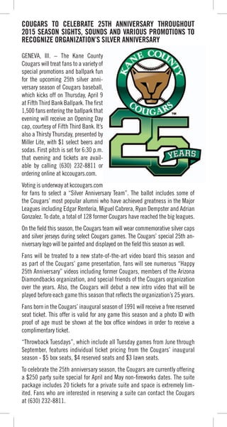 COUGARS TO CELEBRATE 25TH ANNIVERSARY THROUGHOUT
2015 SEASON SIGHTS, SOUNDS AND VARIOUS PROMOTIONS TO
RECOGNIZE ORGANIZATION’S SILVER ANNIVERSARY
GENEVA, Ill. – The Kane County
Cougars will treat fans to a variety of
special promotions and ballpark fun
for the upcoming 25th silver anni-
versary season of Cougars baseball,
which kicks off on Thursday, April 9
at Fifth Third Bank Ballpark. The first
1,500 fans entering the ballpark that
evening will receive an Opening Day
cap, courtesy of Fifth Third Bank. It’s
also a Thirsty Thursday, presented by
Miller Lite, with $1 select beers and
sodas. First pitch is set for 6:30 p.m.
that evening and tickets are avail-
able by calling (630) 232-8811 or
ordering online at kccougars.com.
Voting is underway at kccougars.com
for fans to select a “Silver Anniversary Team”. The ballot includes some of
the Cougars’ most popular alumni who have achieved greatness in the Major
Leagues including Edgar Renteria, Miguel Cabrera, Ryan Dempster and Adrian
Gonzalez. To date, a total of 128 former Cougars have reached the big leagues.
On the field this season, the Cougars team will wear commemorative silver caps
and silver jerseys during select Cougars games. The Cougars’ special 25th an-
niversary logo will be painted and displayed on the field this season as well.
Fans will be treated to a new state-of-the-art video board this season and
as part of the Cougars’ game presentation, fans will see numerous “Happy
25th Anniversary” videos including former Cougars, members of the Arizona
Diamondbacks organization, and special friends of the Cougars organization
over the years. Also, the Cougars will debut a new intro video that will be
played before each game this season that reflects the organization’s 25 years.
Fans born in the Cougars’ inaugural season of 1991 will receive a free reserved
seat ticket. This offer is valid for any game this season and a photo ID with
proof of age must be shown at the box office windows in order to receive a
complimentary ticket.
“Throwback Tuesdays”, which include all Tuesday games from June through
September, features individual ticket pricing from the Cougars’ inaugural
season - $5 box seats, $4 reserved seats and $3 lawn seats.
To celebrate the 25th anniversary season, the Cougars are currently offering
a $250 party suite special for April and May non-fireworks dates. The suite
package includes 20 tickets for a private suite and space is extremely lim-
ited. Fans who are interested in reserving a suite can contact the Cougars
at (630) 232-8811.
Cougars will treat fans to a variety of
special promotions and ballpark fun
at Fifth Third Bank Ballpark. The first
1,500 fans entering the ballpark that
also a Thirsty Thursday, presented by
sodas. First pitch is set for 6:30 p.m.
 