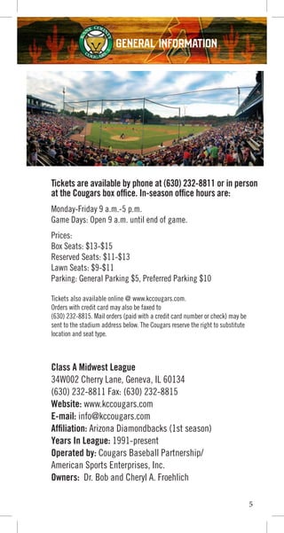 GENERAL INFORMATION
Tickets are available by phone at (630) 232-8811 or in person
at the Cougars box office. In-season office hours are:
Monday-Friday 9 a.m.-5 p.m.
Game Days: Open 9 a.m. until end of game.
Prices:
Box Seats: $13-$15
Reserved Seats: $11-$13
Lawn Seats: $9-$11
Parking: General Parking $5, Preferred Parking $10
Tickets also available online @ www.kccougars.com.
Orders with credit card may also be faxed to
(630) 232-8815. Mail orders (paid with a credit card number or check) may be
sent to the stadium address below. The Cougars reserve the right to substitute
location and seat type.
Class A Midwest League
34W002 Cherry Lane, Geneva, IL 60134
(630) 232-8811 Fax: (630) 232-8815
Website: www.kccougars.com
E-mail: info@kccougars.com
Affiliation: Arizona Diamondbacks (1st season)
Years In League: 1991-present
Operated by: Cougars Baseball Partnership/
American Sports Enterprises, Inc.
Owners: Dr. Bob and Cheryl A. Froehlich
5
 