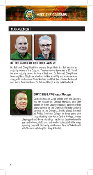 6
MANAGEMENT
DR. BOB and CHERYL FROEHLICH, OWNERS
Dr. Bob and Cheryl Froehlich, owners, begin their first full season as
majority owners of the Cougars. They were minority owners in 2013 and
became majority owners in June of last year. Dr. Bob and Cheryl have
two daughters; Stephanie who lives in New York City and Marianne who
along with her husband Chris Neidhart and their two children Belle and
Axel live in Downers Grove. Dr. Bob and Cheryl reside in Willowbrook.
DR. BOB and CHERYL FROEHLICHDR. BOB and CHERYL FROEHLICH OWNERSDR. BOB and CHERYL FROEHLICH
CURTIS HAUG, VP/General Manager
Curtis begins his 22nd season with the Cougars,
his 4th season as General Manager, and 25th
season in Minor League Baseball, spending three
years working for the Charleston Wheelers prior to
coming to the Cougars....Curtis played baseball
at Florida Southern College for three years prior
to graduating from North Central College....enjoys
playing golf and the relationships that he has developed over the
years with clients, staff, fans, and vendors but most of all he enjoys
spending time with his family...resides on a farm in Yorkville with
wife Shannon and daughters Kiley & Kendall.
CURTIS HAUG, VP/
Curtis begins his 22nd season with the Cougars,
his 4th season as General Manager, and 25th
season in Minor League Baseball, spending three
years working for the Charleston Wheelers prior to
coming to the Cougars....Curtis played baseball
at Florida Southern College for three years prior
to graduating from North Central College....enjoys
MEET THE COUGARS
 