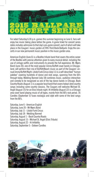 For select Saturday 6:30 p.m. games this summer beginning on June 6, fans will
enjoy live music taking place before the game. A game ticket for concert series
dates includes admission to that day’s pre-game concert, each of which will take
place in the Cougars’ music garden at Fifth Third Bank Ballpark. Enjoy the con-
certs in our new permanent music pavilion in the music garden area.
American English (June 6) is a Beatles tribute band that covers the entire career
of the Beatles with precise attention given to every musical detail, including the
use of vintage outfits and instruments to provide the full experience. Mr. Myers
Band (June 20), one of the most popular Jimmy Buffett cover bands in Chicago-
land, will perform their mix of Buffett/Beach music as part of the Cougars’ an-
nualJimmyBuffettNight.LibidoFunkCircus(July11)isaself-described“human
jukebox” covering hundreds of dance and rock songs, spanning from the 60’s
through today. Wedding Banned (July 18) combines music, audience interaction
and comedy to be recognized as one of the top dance bands in Chicago. Back
Country Roads (August 1) is a popular local band that covers today’s best country
songs including some country classics. The Cougars will welcome Michael St.
Angel (August 15) for an Elvis tribute night. Hi Infidelity (August 22) is a Chicago
area cover band playing music of all types, mainly from the 80’s rock period. 16
Candles (September 5) fuses nostalgia and style with some of the best songs
from the 80’s.
Saturday, June 6 - American English
Saturday, June 20 - Mr Myers Band
Saturday, July 11 - Libido Funk Circus
Saturday, July 18 - Wedding Banned
Saturday, August 1 - Back Country Roads
Saturday, August 15 - Michael St. Angel (Elvis Tribute)
Saturday, August 22 - Hi Infidelity
Saturday, September 5 - Sixteen Candles
Game times, fireworks dates and special events dates subject to change.
 