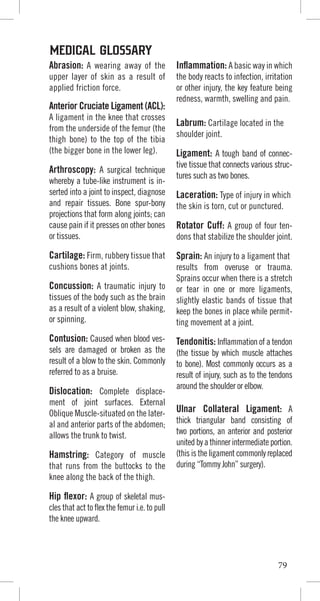 Abrasion: A wearing away of the
upper layer of skin as a result of
applied friction force.
Anterior Cruciate Ligament (ACL):
A ligament in the knee that crosses
from the underside of the femur (the
thigh bone) to the top of the tibia
(the bigger bone in the lower leg).
Arthroscopy: A surgical technique
whereby a tube-like instrument is in-
serted into a joint to inspect, diagnose
and repair tissues. Bone spur-bony
projections that form along joints; can
cause pain if it presses on other bones
or tissues.
Cartilage: Firm, rubbery tissue that
cushions bones at joints.
Concussion: A traumatic injury to
tissues of the body such as the brain
as a result of a violent blow, shaking,
or spinning.
Contusion: Caused when blood ves-
sels are damaged or broken as the
result of a blow to the skin. Commonly
referred to as a bruise.
Dislocation: Complete displace-
ment of joint surfaces. External
Oblique Muscle-situated on the later-
al and anterior parts of the abdomen;
allows the trunk to twist.
Hamstring: Category of muscle
that runs from the buttocks to the
knee along the back of the thigh.
Hip flexor: A group of skeletal mus-
cles that act to flex the femur i.e. to pull
the knee upward.
Inflammation: A basic way in which
the body reacts to infection, irritation
or other injury, the key feature being
redness, warmth, swelling and pain.
Labrum: Cartilage located in the
shoulder joint.
Ligament: A tough band of connec-
tive tissue that connects various struc-
tures such as two bones.
Laceration: Type of injury in which
the skin is torn, cut or punctured.
Rotator Cuff: A group of four ten-
dons that stabilize the shoulder joint.
Sprain: An injury to a ligament that
results from overuse or trauma.
Sprains occur when there is a stretch
or tear in one or more ligaments,
slightly elastic bands of tissue that
keep the bones in place while permit-
ting movement at a joint.
Tendonitis: Inflammation of a tendon
(the tissue by which muscle attaches
to bone). Most commonly occurs as a
result of injury, such as to the tendons
around the shoulder or elbow.
Ulnar Collateral Ligament: A
thick triangular band consisting of
two portions, an anterior and posterior
unitedbyathinnerintermediateportion.
(this is the ligament commonly replaced
during “Tommy John” surgery).
MEDICAL GLOSSARY
79
 