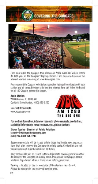 Fans can follow the Cougars this season on WBIG 1280 AM, which enters
its 12th year as the Cougars’ flagship station. Fans can also listen on the
Internet via live streaming at www.kccougars.com.
Please consult the Cougars website for a complete listing of broadcasts with both
station and air times. Between radio and the Internet, fans can follow Joe Brand
for all 140 Cougars games this season.
Radio Station:
WBIG (Aurora, IL) 1280 AM
Contact: Steve Marten, (630) 851-5200
Internet Broadcasts:
www.kccougars.com
For media information, interview requests, photo requests, credentials,
statistical information, news releases, etc., please contact:
Shawn Touney - Director of Public Relations
stouney@kanecountycougars.com
(630) 232-8811 ext. 1243
Season credentials will be issued only to those legitimate news organiza-
tions that plan to cover the Cougars on a daily basis. Credentials are not
transferable and must be visible at all times.
Daily credentials will be issued to those legitimate news organizations that
do not cover the Cougars on a daily basis. Please call the Cougars media
relations department at least three hours before game time.
Parking is located on the far west side of the stadium near Gate 4.
Please do not park in the reserved parking area.
82
COVERING THE COUGARS
 