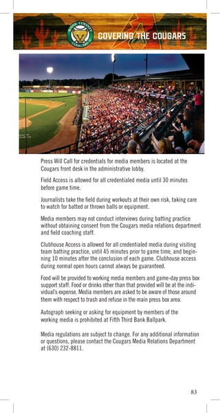 83
COVERING THE COUGARS
Press Will Call for credentials for media members is located at the
Cougars front desk in the administrative lobby.
Field Access is allowed for all credentialed media until 30 minutes
before game time.
Journalists take the field during workouts at their own risk, taking care
to watch for batted or thrown balls or equipment.
Media members may not conduct interviews during batting practice
without obtaining consent from the Cougars media relations department
and field coaching staff.
Clubhouse Access is allowed for all credentialed media during visiting
team batting practice, until 45 minutes prior to game time, and begin-
ning 10 minutes after the conclusion of each game. Clubhouse access
during normal open hours cannot always be guaranteed.
Food will be provided to working media members and game-day press box
support staff. Food or drinks other than that provided will be at the indi-
vidual’s expense. Media members are asked to be aware of those around
them with respect to trash and refuse in the main press box area.
Autograph seeking or asking for equipment by members of the
working media is prohibited at Fifth Third Bank Ballpark.
Media regulations are subject to change. For any additional information
or questions, please contact the Cougars Media Relations Department
at (630) 232-8811.
 