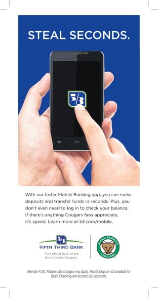 STEAL SECONDS.
With our faster Mobile Banking app, you can make
deposits and transfer funds in seconds. Plus, you
don’t even need to log in to check your balance.
If there’s anything Cougars fans appreciate,
it’s speed. Learn more at 53.com/mobile.
The Official Bank of the
Kane County Cougars.
Member FDIC. Mobile data charges may apply. Mobile Deposit not available for
Basic Checking and Access 360 accounts.
 