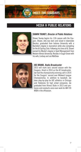 7
SHAWN TOUNEY, Director of Public Relations
Shawn Touney begins his 11th season with the Cou-
gars. Shawn, who was born and raised in downstate
Decatur, graduated from Indiana University with a
Bachelor’s degree in Journalism while also competing
for the IU Cycling Club. Following his time at IU, Shawn
earned his Master’s degree in Sport Management from
Western Illinois University. Resides in Sugar Grove with
his wife, Lindsey and son Matthew
SHAWN TOUNEY,
Shawn Touney begins his 11th season with the Cou
gars. Shawn, who was born and raised in downstate
Decatur, graduated from Indiana University with a
Bachelor’s degree in Journalism while also competing
for the IU Cycling Club. Following his time at IU, Shawn
earned his Master’s degree in Sport Management from
Western Illinois University. Resides in Sugar Grove with
his wife, Lindsey and son Matthew
MEDIA & PUBLIC RELATIONS
JOE BRAND, Radio Broadcaster
2015 will mark Joe’s second season with the
Cougars. Hired in 2014 as the #2 broadcaster,
Joe had the championship winning call in 2014
for the Cougars’ second ever Midwest League
Championship. In addition to baseball, Joe
does play-by-play for UIC athletics in Chicago
and freelances for high school companies. Joe
graduated from Illinois State in 2013 and pro-
duces and conducts voice over work for AM 720
WGN in the offseason.
JOE BRAND,
Joe had the championship winning call in 2014
for the Cougars’ second ever Midwest League
WGN in the offseason.
MEET THE COUGARS
 