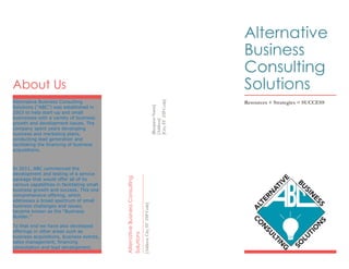 About Us
Alternative Business Consulting
Solutions (“ABC”) was established in
2003 to help start-up and small
businesses with a variety of business
growth and development issues. The
company spent years developing
business and marketing plans,
conducting lead generation and
facilitating the financing of business
acquisitions.
In 2011, ABC commenced the
development and testing of a service
package that would offer all of its
various capabilities in facilitating small
business growth and success. This one
comprehensive offering, which
addresses a broad spectrum of small
business challenges and issues,
became known as the “Business
Builder.”
To that end we have also developed
offerings in other areas such as
business acquisitions, business events,
sales management, financing
consultation and lead development.
[RecipientName]
[Address]
[City,STZIPCode]
AlternativeBusinessConsulting
Solutions
[Address,City,STZIPCode]
Alternative
Business
Consulting
Solutions
Resources + Strategies = SUCCESS
 