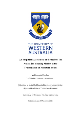  
An Empirical Assessment of the Role of the
Australian Housing Market in the
Transmission of Monetary Policy
Mollie Annie Urquhart
Economics Honours Dissertation
Submitted in partial fulfilment of the requirements for the
degree of Bachelor of Commerce (Honours)
Supervised by Professor Nicolaas Groenewold
Submission date: 14 November 2016
 