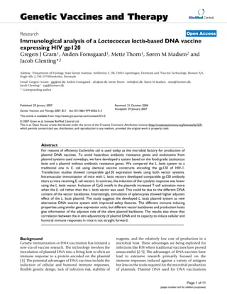 BioMed Central
Page 1 of 11
(page number not for citation purposes)
Genetic Vaccines and Therapy
Open AccessResearch
Immunological analysis of a Lactococcus lactis-based DNA vaccine
expressing HIV gp120
Gregers J Gram1, Anders Fomsgaard1, Mette Thorn1, Søren M Madsen2 and
Jacob Glenting*2
Address: 1Department of Virology, State Serum Institute, Artillerivej 5, DK-2300 Copenhagen, Denmark and 2Vaccine Technology, Bioneer A/S,
Kogle Alle 2, DK-2970Hørsholm, Denmark
Email: Gregers J Gram - gjg@ssi.dk; Anders Fomsgaard - afo@ssi.dk; Mette Thorn - mth@ssi.dk; Søren M Madsen - sma@bioneer.dk;
Jacob Glenting* - jag@bioneer.dk
* Corresponding author
Abstract
For reasons of efficiency Escherichia coli is used today as the microbial factory for production of
plasmid DNA vaccines. To avoid hazardous antibiotic resistance genes and endotoxins from
plasmid systems used nowadays, we have developed a system based on the food-grade Lactococcus
lactis and a plasmid without antibiotic resistance genes. We compared the L. lactis system to a
traditional one in E. coli using identical vaccine constructs encoding the gp120 of HIV-1.
Transfection studies showed comparable gp120 expression levels using both vector systems.
Intramuscular immunization of mice with L. lactis vectors developed comparable gp120 antibody
titers as mice receiving E. coli vectors. In contrast, the induction of the cytolytic response was lower
using the L. lactis vector. Inclusion of CpG motifs in the plasmids increased T-cell activation more
when the E. coli rather than the L. lactis vector was used. This could be due to the different DNA
content of the vector backbones. Interestingly, stimulation of splenocytes showed higher adjuvant
effect of the L. lactis plasmid. The study suggests the developed L. lactis plasmid system as new
alternative DNA vaccine system with improved safety features. The different immune inducing
properties using similar gene expression units, but different vector backbones and production hosts
give information of the adjuvant role of the silent plasmid backbone. The results also show that
correlation between the in vitro adjuvanticity of plasmid DNA and its capacity to induce cellular and
humoral immune responses in mice is not straight forward.
Background
Genetic immunization or DNA vaccination has initiated a
new era of vaccine research. The technology involves the
inoculation of plasmid DNA into a living host to elicit an
immune response to a protein encoded on the plasmid
[1]. The potential advantages of DNA vaccines include the
induction of cellular and humoral immune responses,
flexible genetic design, lack of infection risk, stability of
reagents, and the relatively low cost of production in a
microbial host. These advantages are being exploited for
infections like HIV where traditional vaccines have proved
unsuccessful [2-5]. The advantages of DNA vaccines have
lead to extensive research primarily focused on the
immune responses induced against a variety of antigens
but less on the tools required for the microbial production
of plasmids. Plasmid DNA used for DNA vaccinations
Published: 29 January 2007
Genetic Vaccines and Therapy 2007, 5:3 doi:10.1186/1479-0556-5-3
Received: 21 October 2006
Accepted: 29 January 2007
This article is available from: http://www.gvt-journal.com/content/5/1/3
© 2007 Gram et al; licensee BioMed Central Ltd.
This is an Open Access article distributed under the terms of the Creative Commons Attribution License (http://creativecommons.org/licenses/by/2.0),
which permits unrestricted use, distribution, and reproduction in any medium, provided the original work is properly cited.
 