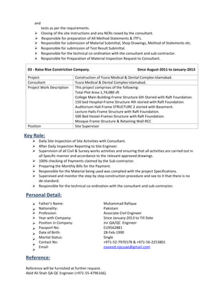 and
tests as per the requirements.
 Closing of the site instructions and any NCRs raised by the consultant.
 Responsible for preparation of All Method Statements & ITP’s.
 Responsible for submission of Material Submittal, Shop Drawings, Method of Statements etc.
 Responsible for submission of Test Result Submittal.
 Responsible for the technical co-ordination with the consultant and sub-contractor.
 Responsible for Preparation of Material Inspection Request to Consultant.
03 - Raise Rise Constriction Company. Since August-2011 to January-2013
Project Construction of Yusra Medical & Dental Complex Islamabad.
Consultant Yusra Medical & Dental Complex Islamabad.
Project Work Description This project comprises of the following:
Total Plot Area-1,74,080 sft
College Main-Building-Frame Structure 6th Storied with Raft Foundation.
150 bed Hospital-Frame Structure 4th storied with Raft Foundation.
Auditorium Hall-Frame STRUCTURE 2 storied with Basement.
Lecture Halls-Frame Structure with Raft Foundation.
500 Bed Hostel-Frames Structure with Raft Foundation.
Mosque-Frame Structure & Retaining Wall-RCC
Position Site Supervisor
Key Role:
 Daily Site Inspection of Site Activities with Consultant.
 After Daily Inspection Reporting to Site Engineer.
 Supervision of all Civil & Survey works activities and ensuring that all activities are carried out in
all Specific manner and accordance to the relevant approved drawings.
 100% checking of Payments claimed by the Sub-contractor.
 Preparing the Monthly Bills for the Payment.
 Responsible for the Material being used was complied with the project Specifications.
 Supervised and monitor the step by step construction procedure and see to it that there is no
de-standard.
 Responsible for the technical co-ordination with the consultant and sub-contractor.
Personal Detail:


Father’s Name:
Nationality:
Muhammad Rafique
Pakistani
 Profession: Associate Civil Engineer







Year with Company:
Position in Company:
Passport No:
Date of Birth:
Marital Status:
Contact No:
Email:
Since January-2013 to Till Date
Jnr.QA/QC Engineer
CU9562881
28-Feb-1990
Single
+971-52-7970178 & +971-56-2253801
naveed.npcuae@gmail.com
Reference:
Reference will be furnished at further request.
Abid Ali Shah QA QC Engineer (+971-55-4796166).
 