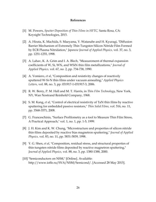26
References
[1] M. Powers, Sputter Deposition of Thin Films in HFTC, Santa Rosa, CA:
Keysight Technologies, 2015.
[2] A. Hirata, K. Machida, S. Maeyama, Y. Watanabe and H. Kyuragi, "Diffusion
Barrier Mechanism of Extremely Thin Tungsten Silicon Nitride Film Formed
by ECR Plasma Nitridation," Japanese Journal of Applied Physics, vol. 37, no. 3,
pp. 1251-1255, 1998.
[3] A. Lahav, K. A. Grim and I. A. Blech, "Measurement of thermal expansion
coefficients of W, Si, WN, and WSiN thin film metallizations," Journal of
Applied Physics, vol. 67, no. 2, pp. 734-738, 1990.
[4] A. Vomiero, et al, "Composition and resistivity changes of reactively
sputtered W-Si-N thin films under vacuum annealing," Applied Physics
Letters, vol. 88, no. 3, pp. 031917-1-031917-3, 2006.
[5] R. W. Berry, P. M. Hall and M. T. Harris, in Thin Film Technology, New York,
NY, Wan Nostrand Reinhold Company, 1968.
[6] S. M. Kang, et al, "Control of electrical resistivity of TaN thin films by reactive
sputtering for embedded passive resistors," Thin Solid Films, vol. 516, no. 11,
pp. 3568-3571, 2008.
[7] G. Franceschinis, "Surface Profilometry as a tool to Measure Thin Film Stress,
A Practical Approach," vol. 1, no. 1, pp. 1-5, 1999.
[8] J. H. Kim and K. W. Chung, "Microstructure and properties of silicon nitride
thin films deposited by reactive bias magnetron sputtering," Journal of Applied
Physics, vol. 83, no. 11, pp. 5831-5839, 1998.
[9] Y. G. Shen, et al, "Composition, residual stress, and structural properties of
thin tungsten nitride films deposited by reactive magnetron sputtering,"
Journal of Applied Physics, vol. 88, no. 3, pp. 1380-1388, 2000.
[10] "Semiconductors on NSM," [Online]. Available:
http://www.ioffe.ru/SVA/NSM/Semicond/. [Accessed 28 May 2015].
 