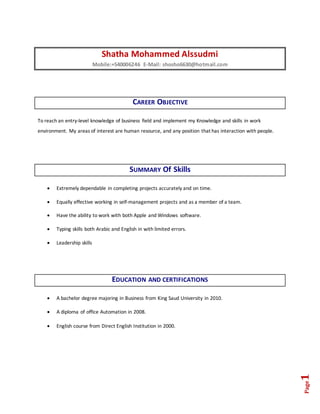 Page1
Shatha Mohammed Alssudmi
Mobile:+540006246 E-Mail: shosho6630@hotmail.com
CAREER OBJECTIVE
To reach an entry-level knowledge of business field and implement my Knowledge and skills in work
environment. My areas of interest are human resource, and any position that has interaction with people.
SUMMARY Of Skills
 Extremely dependable in completing projects accurately and on time.
 Equally effective working in self-management projects and as a member of a team.
 Have the ability to work with both Apple and Windows software.
 Typing skills both Arabic and English in with limited errors.
 Leadership skills
EDUCATION AND CERTIFICATIONS
 A bachelor degree majoring in Business from King Saud University in 2010.
 A diploma of office Automation in 2008.
 English course from Direct English Institution in 2000.
 