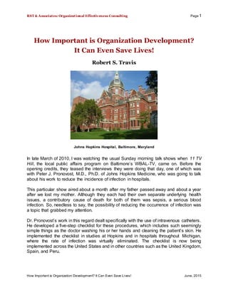 RST & Associates: Organizational Effectiveness Consulting Page 1
How Important is Organization Development? It Can Even Save Lives! June, 2015
How Important is Organization Development?
It Can Even Save Lives!
Robert S. Travis
Johns Hopkins Hospital, Baltimore, Maryland
In late March of 2010, I was watching the usual Sunday morning talk shows when 11 TV
Hill, the local public affairs program on Baltimore’s WBAL-TV, came on. Before the
opening credits, they teased the interviews they were doing that day, one of which was
with Peter J. Pronovost, M.D., Ph.D. of Johns Hopkins Medicine, who was going to talk
about his work to reduce the incidence of infection in hospitals.
This particular show aired about a month after my father passed away and about a year
after we lost my mother. Although they each had their own separate underlying health
issues, a contributory cause of death for both of them was sepsis, a serious blood
infection. So, needless to say, the possibility of reducing the occurrence of infection was
a topic that grabbed my attention.
Dr. Pronovost’s work in this regard dealt specifically with the use of intravenous catheters.
He developed a five-step checklist for these procedures, which includes such seemingly
simple things as the doctor washing his or her hands and cleaning the patient’s skin. He
implemented the checklist in studies at Hopkins and in hospitals throughout Michigan,
where the rate of infection was virtually eliminated. The checklist is now being
implemented across the United States and in other countries such as the United Kingdom,
Spain, and Peru.
 