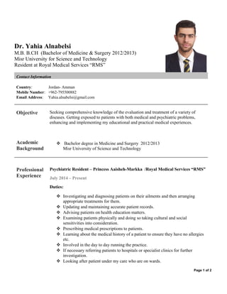 Dr. Yahia Alnabelsi 
M.B. B.CH (Bachelor of Medicine & Surgery 2012/2013) 
Misr University for Science and Technology 
Resident at Royal Medical Services “RMS” 
Contact Information 
Country: Jordan- Amman 
Mobile Number: +962-795500882 
Email Address: Yahia.alnabelsi@gmail.com 
Objective Seeking comprehensive knowledge of the evaluation and treatment of a variety of 
diseases. Getting exposed to patients with both medical and psychiatric problems, 
enhancing and implementing my educational and practical medical experiences. 
Academic 
Background 
 Bachelor degree in Medicine and Surgery 2012/2013 
Misr University of Science and Technology 
Professional 
Experience 
Psychiatric Resident – Princess Aaisheh-Markka /Royal Medical Services “RMS” 
July 2014 – Present 
Duties: 
 Investigating and diagnosing patients on their ailments and then arranging 
appropriate treatments for them. 
 Updating and maintaining accurate patient records. 
 Advising patients on health education matters. 
 Examining patients physically and doing so taking cultural and social 
sensitivities into consideration. 
 Prescribing medical prescriptions to patients. 
 Learning about the medical history of a patient to ensure they have no allergies 
etc. 
 Involved in the day to day running the practice. 
 If necessary referring patients to hospitals or specialist clinics for further 
investigation. 
 Looking after patient under my care who are on wards. 
Page 1 of 2 
 