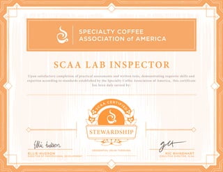 Upon satisfactory completion of practical assessments and written tests, demonstrating requisite skills and
expertise according to standards established by the Specialty Coffee Association of America, this certificate
has been duly earned by:
ELLIE HUDSON
DIRECTOR OF PROFESSIONAL DEVELOPMENT
RIC RHINEHART
EXECUTIVE DIRECTOR, SCAA
SCAA LAB INSPECTOR
Ivan A. Morales
June 10, 2020
 