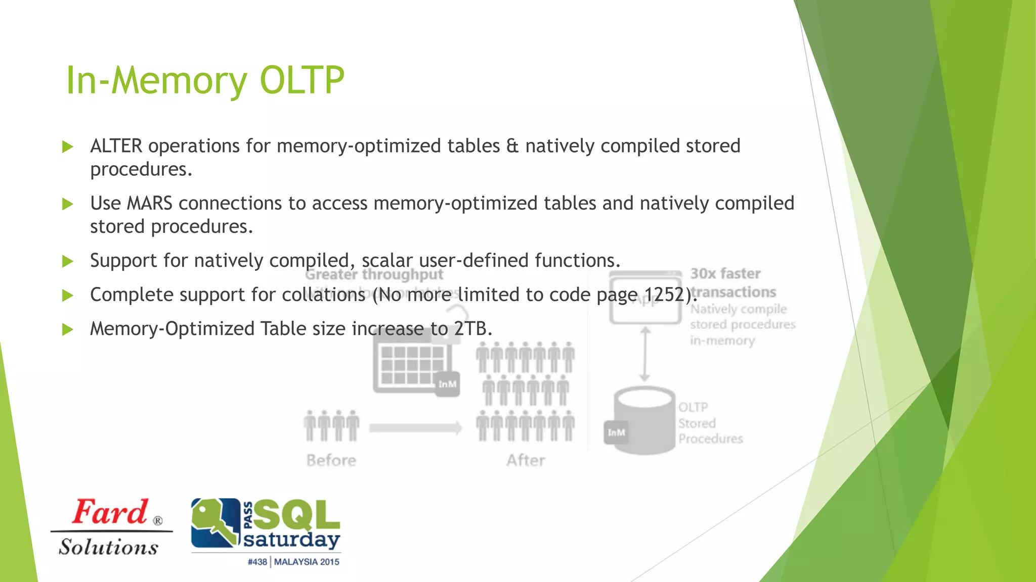 In-Memory OLTP
 ALTER operations for memory-optimized tables & natively compiled stored
procedures.
 Use MARS connections to access memory-optimized tables and natively compiled
stored procedures.
 Support for natively compiled, scalar user-defined functions.
 Complete support for collations (No more limited to code page 1252).
 Memory-Optimized Table size increase to 2TB.
 