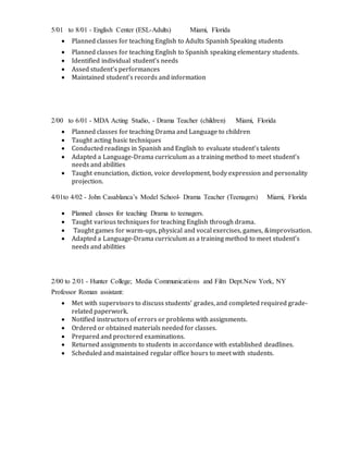 5/01 to 8/01 - English Center (ESL-Adults) Miami, Florida
 Planned classes for teaching English to Adults Spanish Speaking students
 Planned classes for teaching English to Spanish speaking elementary students.
 Identified individual student’s needs
 Assed student’s performances
 Maintained student’s records and information
2/00 to 6/01 - MDA Acting Studio, - Drama Teacher (children) Miami, Florida
 Planned classes for teaching Drama and Language to children
 Taught acting basic techniques
 Conducted readings in Spanish and English to evaluate student’s talents
 Adapted a Language-Drama curriculum as a training method to meet student’s
needs and abilities
 Taught enunciation, diction, voice development, body expression and personality
projection.
4/01to 4/02 - John Casablanca’s Model School- Drama Teacher (Teenagers) Miami, Florida
 Planned classes for teaching Drama to teenagers.
 Taught various techniques for teaching English through drama.
 Taught games for warm-ups, physical and vocal exercises, games, &improvisation.
 Adapted a Language-Drama curriculum as a training method to meet student’s
needs and abilities
2/00 to 2/01 - Hunter College; Media Communications and Film Dept.New York, NY
Professor Roman assistant:
 Met with supervisors to discuss students' grades, and completed required grade-
related paperwork.
 Notified instructors of errors or problems with assignments.
 Ordered or obtained materials needed for classes.
 Prepared and proctored examinations.
 Returned assignments to students in accordance with established deadlines.
 Scheduled and maintained regular office hours to meet with students.
 