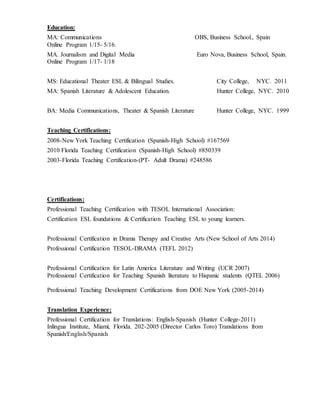 Education:
MA: Communications OBS, Business School., Spain
Online Program 1/15- 5/16.
MA. Journalism and Digital Media Euro Nova, Business School, Spain.
Online Program 1/17- 1/18
MS: Educational Theater ESL & Bilingual Studies. City College, NYC. 2011
MA: Spanish Literature & Adolescent Education. Hunter College, NYC. 2010
BA: Media Communications, Theater & Spanish Literature Hunter College, NYC. 1999
Teaching Certifications:
2008-New York Teaching Certification (Spanish-High School) #167569
2010 Florida Teaching Certification (Spanish-High School) #850339
2003-Florida Teaching Certification-(PT- Adult Drama) #248586
Certifications:
Professional Teaching Certification with TESOL International Association:
Certification ESL foundations & Certification Teaching ESL to young learners.
Professional Certification in Drama Therapy and Creative Arts (New School of Arts 2014)
Professional Certification TESOL-DRAMA (TEFL 2012)
Professional Certification for Latin America Literature and Writing (UCR 2007)
Professional Certification for Teaching Spanish literature to Hispanic students (QTEL 2006)
Professional Teaching Development Certifications from DOE New York (2005-2014)
Translation Experience:
Professional Certification for Translations: English-Spanish (Hunter College-2011)
Inlingua Institute, Miami; Florida. 202-2005 (Director Carlos Toro) Translations from
Spanish/English/Spanish
 