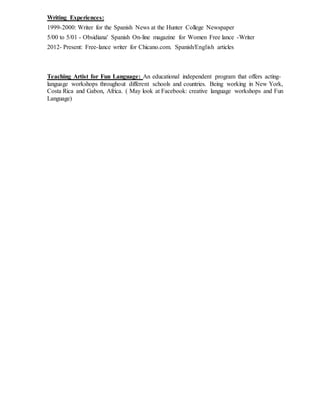 Writing Experiences:
1999-2000: Writer for the Spanish News at the Hunter College Newspaper
5/00 to 5/01 - Obsidiana' Spanish On-line magazine for Women Free lance -Writer
2012- Present: Free-lance writer for Chicano.com. Spanish/English articles
Teaching Artist for Fun Language: An educational independent program that offers acting-
language workshops throughout different schools and countries. Being working in New York,
Costa Rica and Gabon, Africa. ( May look at Facebook: creative language workshops and Fun
Language)
 