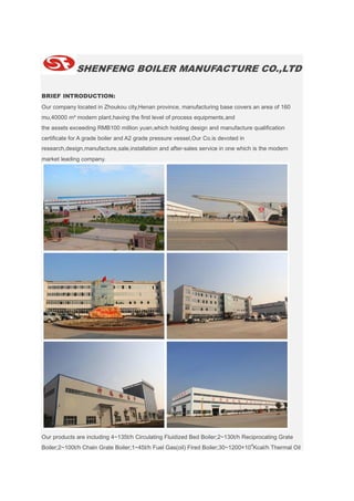 SHENFENG BOILER MANUFACTURE CO.,LTD
BRIEF INTRODUCTION:
Our company located in Zhoukou city,Henan province, manufacturing base covers an area of 160
mu,40000 m² modern plant,having the first level of process equipments,and
the assets exceeding RMB100 million yuan,which holding design and manufacture qualification
certificate for A grade boiler and A2 grade pressure vessel,Our Co.is devoted in
research,design,manufacture,sale,installation and after-sales service in one which is the modern
market leading company.
Our products are including 4~135t/h Circulating Fluidized Bed Boiler;2~130t/h Reciprocating Grate
Boiler;2~100t/h Chain Grate Boiler;1~45t/h Fuel Gas(oil) Fired Boiler;30~1200×10
4
Kcal/h Thermal Oil
 