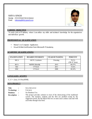 CAREER OBJECTIVE
To seek a job in IT industry where I can utilize my skills and technical knowledge for the organization
and individual growth.
PROFESSIONAL QUALIFICATION
• Master’s in Computer Application.
• Visual C#.Net Certification from Microsoft IT Academy.
ACADEMIC QUALIFICATIONS
EXAMINATION BOARD/UNIVERSITY YEAR OF PASSING PERCENT
MCA AKTU, Lucknow. Pursuing 70.1%
(Till 4th
Sem)
BCA MJPRU,Bareilly 2015 68.57%
SSC UP Board 2011 53.6%
HSC UP Board 2008 44.16%
LANGUAGES KNOWN
C, C++,Java, C#.Net,HTML
MINI PROJECT
Title : Java chat server
Technology : Core java
Database : No Database Use.
Description : This project provides solution to most of the shortcoming of the traditional
system. The teachers, students and the firm are profited evenly by the
suggested system. By the help of this two or more users connect and chat with
each other through local host.
SHIVA SINGH
Mobile : 9532395603/9634106664
Email : shivasingh66@gmail.com
 