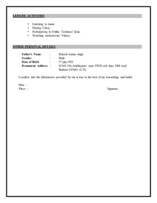 LEISURE ACTIVITIES
• Listening to music.
• Playing Chess.
• Participating in Online Technical Quiz.
• Watching motivational Videos.
OTHER PERSONAL DETAILS
Father's Name : Rakesh kumar singh
Gender : Male
Date of Birth : 7th july,1993
Permanent Address : H.NO 356,Ambikapuri ,near PWD civil lines DM road
Budaun-243601 (U.P).
I confirm that the information provided by me is true to the best of my knowledge and belief.
Date :
Place : Signature
 