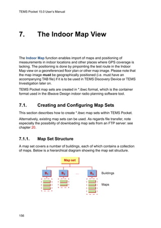 TEMS Pocket 15.0 User’s Manual
156
7. The Indoor Map View
The Indoor Map function enables import of maps and positioning of
measurements in indoor locations and other places where GPS coverage is
lacking. The positioning is done by pinpointing the test route in the Indoor
Map view on a georeferenced floor plan or other map image. Please note that
the map image must be geographically positioned (i.e. must have an
accompanying TAB file) if it is to be used in TEMS Discovery Device or TEMS
Investigation later on.
TEMS Pocket map sets are created in *.ibwc format, which is the container
format used in the iBwave Design indoor radio planning software tool.
7.1. Creating and Configuring Map Sets
This section describes how to create *.ibwc map sets within TEMS Pocket.
Alternatively, existing map sets can be used. As regards file transfer, note
especially the possibility of downloading map sets from an FTP server: see
chapter 20.
7.1.1. Map Set Structure
A map set covers a number of buildings, each of which contains a collection
of maps. Below is a hierarchical diagram showing the map set structure.
 