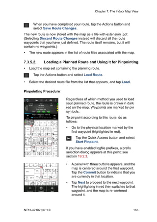 Chapter 7. The Indoor Map View
NT15-42102 ver 1.0 165
The new route is now stored with the map as a file with extension .ppf.
(Selecting Discard Route Changes instead will discard all the route
waypoints that you have just defined. The route itself remains, but it will
contain no waypoints.)
• The new route appears in the list of route files associated with the map.
7.3.5.2. Loading a Planned Route and Using It for Pinpointing
• Load the map set containing the planning route.
• Select the desired route file from the list that appears, and tap Load.
Pinpointing Procedure
When you have completed your route, tap the Actions button and
select Save Route Changes.
Tap the Actions button and select Load Route.
Regardless of which method you used to load
your planned route, the route is drawn in dark
red on the map. Waypoints are marked by pin
symbols.
To pinpoint according to this route, do as
follows:
• Go to the physical location marked by the
first waypoint (highlighted in red).
Tap the Quick Access button and select
Start Pinpoint.
If you have enabled logfile prefixes, a prefix
selection dialog appears at this point; see
section 19.2.3.
• A panel with three buttons appears, and the
map is centered around the first waypoint.
Tap the Commit button to indicate that you
are currently in that location.
• Tap Next to proceed to the next waypoint.
The highlighting in red then switches to that
waypoint, and the map is re-centered
around it.
 