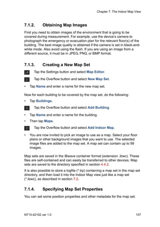 Chapter 7. The Indoor Map View
NT15-42102 ver 1.0 157
7.1.2. Obtaining Map Images
First you need to obtain images of the environment that is going to be
covered during measurement. For example, use the device’s camera to
photograph the emergency or evacuation plan for the relevant floor(s) of the
building. The best image quality is obtained if the camera is set in black-and-
white mode. Also avoid using the flash. If you are using an image from a
different source, it must be in JPEG, PNG, or BMP format.
7.1.3. Creating a New Map Set
• Tap Name and enter a name for the new map set.
Now for each building to be covered by the map set, do the following:
• Tap Buildings.
• Tap Name and enter a name for the building.
• Then tap Maps.
• You are now invited to pick an image to use as a map. Select your floor
plans or other background images that you want to use. The selected
image files are added to the map set. A map set can contain up to 99
images.
Map sets are saved in the iBwave container format (extension .ibwc). These
files are self-contained and can easily be transferred to other devices. Map
sets are saved to the directory specified in section 4.4.2.
It is also possible to store a logfile (*.trp) containing a map set in the map set
directory, and then load it into the Indoor Map view just like a map set
(*.ibwc), as described in section 7.2.
7.1.4. Specifying Map Set Properties
You can set some position properties and other metadata for the map set.
Tap the Settings button and select Map Editor.
Tap the Overflow button and select New Map Set.
Tap the Overflow button and select Add Building.
Tap the Overflow button and select Add Indoor Map.
 