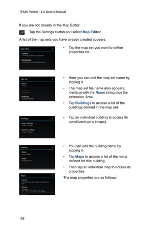 TEMS Pocket 15.0 User’s Manual
158
If you are not already in the Map Editor:
A list of the map sets you have already created appears.
Tap the Settings button and select Map Editor.
• Tap the map set you want to define
properties for.
• Here you can edit the map set name by
tapping it.
• The map set file name also appears,
identical with the Name string plus the
extension .ibwc.
• Tap Buildings to access a list of the
buildings defined in the map set.
• Tap an individual building to access its
constituent parts (maps).
• You can edit the building name by
tapping it.
• Tap Maps to access a list of the maps
defined for this building.
• Then tap an individual map to access its
properties.
The map properties are as follows:
 