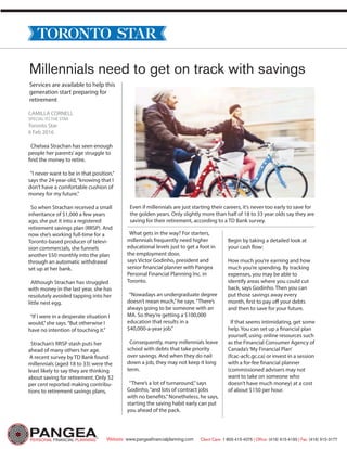 Millennials need to get on track with savings
Services are available to help this
generation start preparing for
retirement
CAMILLA CORNELL
SPECIAL TO THE STAR
Toronto Star
6 Feb 2016
Chelsea Strachan has seen enough
people her parents’age struggle to
find the money to retire.
“I never want to be in that position,”
says the 24-year-old,“knowing that I
don’t have a comfortable cushion of
money for my future.”
So when Strachan received a small
inheritance of $1,000 a few years
ago, she put it into a registered
retirement savings plan (RRSP). And
now she’s working full-time for a
Toronto-based producer of televi-
sion commercials, she funnels
another $50 monthly into the plan
through an automatic withdrawal
set up at her bank.
Although Strachan has struggled
with money in the last year, she has
resolutely avoided tapping into her
little nest egg.
“If I were in a desperate situation I
would,”she says.“But otherwise I
have no intention of touching it.”
Strachan’s RRSP stash puts her
ahead of many others her age.
A recent survey by TD Bank found
millennials (aged 18 to 33) were the
least likely to say they are thinking
about saving for retirement. Only 52
per cent reported making contribu-
tions to retirement savings plans,
What gets in the way? For starters,
millennials frequently need higher
educational levels just to get a foot in
the employment door,
says Victor Godinho, president and
senior financial planner with Pangea
Personal Financial Planning Inc. in
Toronto.
“Nowadays an undergraduate degree
doesn’t mean much,”he says.“There’s
always going to be someone with an
MA. So they’re getting a $100,000
education that results in a
$40,000-a-year job.”
Consequently, many millennials leave
school with debts that take priority
over savings. And when they do nail
down a job, they may not keep it long
term.
“There’s a lot of turnaround,”says
Godinho,“and lots of contract jobs
with no benefits.”Nonetheless, he says,
starting the saving habit early can put
you ahead of the pack.
Begin by taking a detailed look at
your cash flow:
How much you’re earning and how
much you’re spending. By tracking
expenses, you may be able to
identify areas where you could cut
back, says Godinho. Then you can
put those savings away every
month, first to pay off your debts
and then to save for your future.
If that seems intimidating, get some
help. You can set up a financial plan
yourself, using online resources such
as the Financial Consumer Agency of
Canada’s‘My Financial Plan’
(fcac-acfc.gc.ca) or invest in a session
with a for-fee financial planner
(commissioned advisers may not
want to take on someone who
doesn’t have much money) at a cost
of about $150 per hour.
Even if millennials are just starting their careers, it’s never too early to save for
the golden years. Only slightly more than half of 18 to 33 year olds say they are
saving for their retirement, according to a TD Bank survey.
Client Care: 1-855-415-4075 | Office: (416) 915-4165 | Fax: (416) 915-3177Website: www.pangeafinancialplanning.com
 