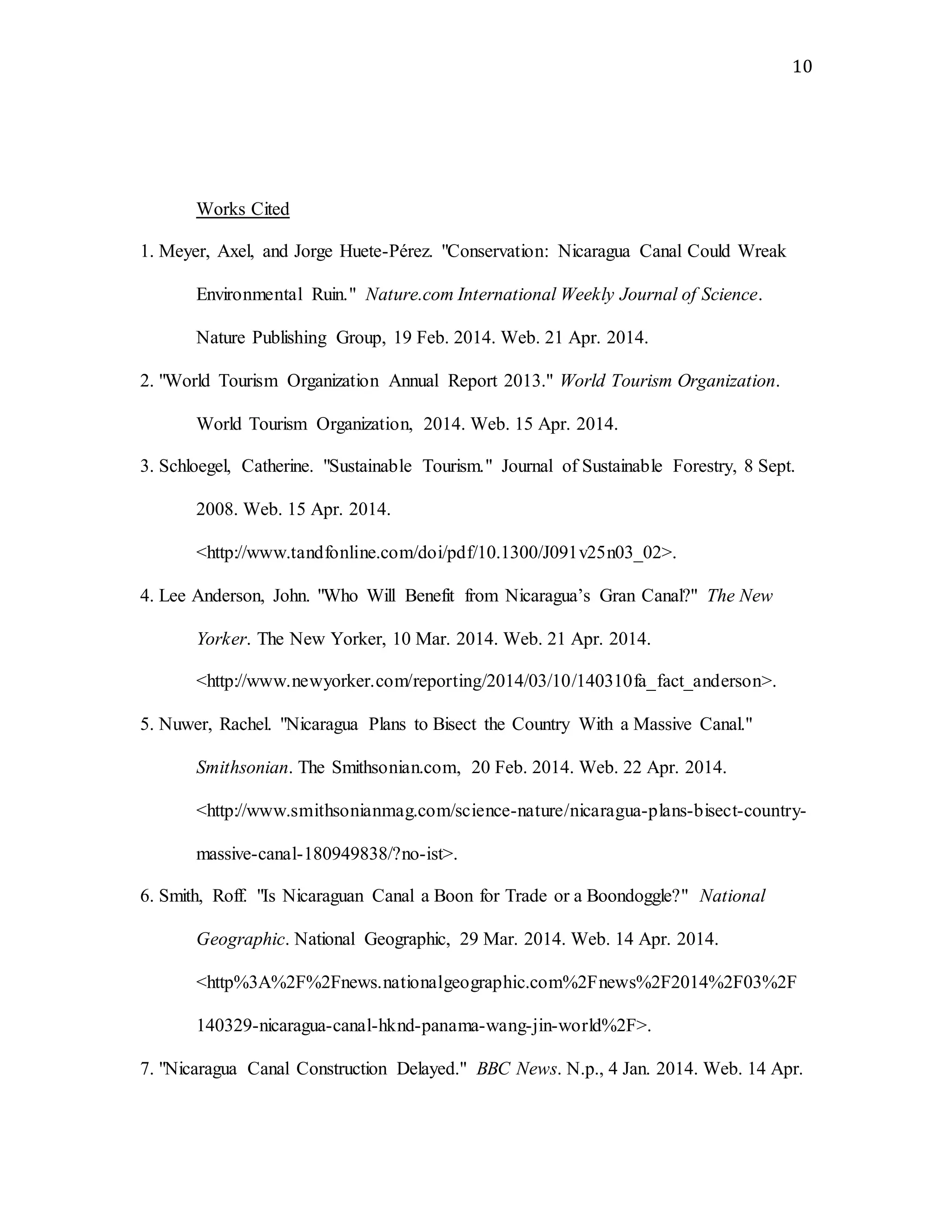 10
Works Cited
1. Meyer, Axel, and Jorge Huete-Pérez. "Conservation: Nicaragua Canal Could Wreak
Environmental Ruin." Nature.com International Weekly Journal of Science.
Nature Publishing Group, 19 Feb. 2014. Web. 21 Apr. 2014.
2. "World Tourism Organization Annual Report 2013." World Tourism Organization.
World Tourism Organization, 2014. Web. 15 Apr. 2014.
3. Schloegel, Catherine. "Sustainable Tourism." Journal of Sustainable Forestry, 8 Sept.
2008. Web. 15 Apr. 2014.
<http://www.tandfonline.com/doi/pdf/10.1300/J091v25n03_02>.
4. Lee Anderson, John. "Who Will Benefit from Nicaragua’s Gran Canal?" The New
Yorker. The New Yorker, 10 Mar. 2014. Web. 21 Apr. 2014.
<http://www.newyorker.com/reporting/2014/03/10/140310fa_fact_anderson>.
5. Nuwer, Rachel. "Nicaragua Plans to Bisect the Country With a Massive Canal."
Smithsonian. The Smithsonian.com, 20 Feb. 2014. Web. 22 Apr. 2014.
<http://www.smithsonianmag.com/science-nature/nicaragua-plans-bisect-country-
massive-canal-180949838/?no-ist>.
6. Smith, Roff. "Is Nicaraguan Canal a Boon for Trade or a Boondoggle?" National
Geographic. National Geographic, 29 Mar. 2014. Web. 14 Apr. 2014.
<http%3A%2F%2Fnews.nationalgeographic.com%2Fnews%2F2014%2F03%2F
140329-nicaragua-canal-hknd-panama-wang-jin-world%2F>.
7. "Nicaragua Canal Construction Delayed." BBC News. N.p., 4 Jan. 2014. Web. 14 Apr.
 