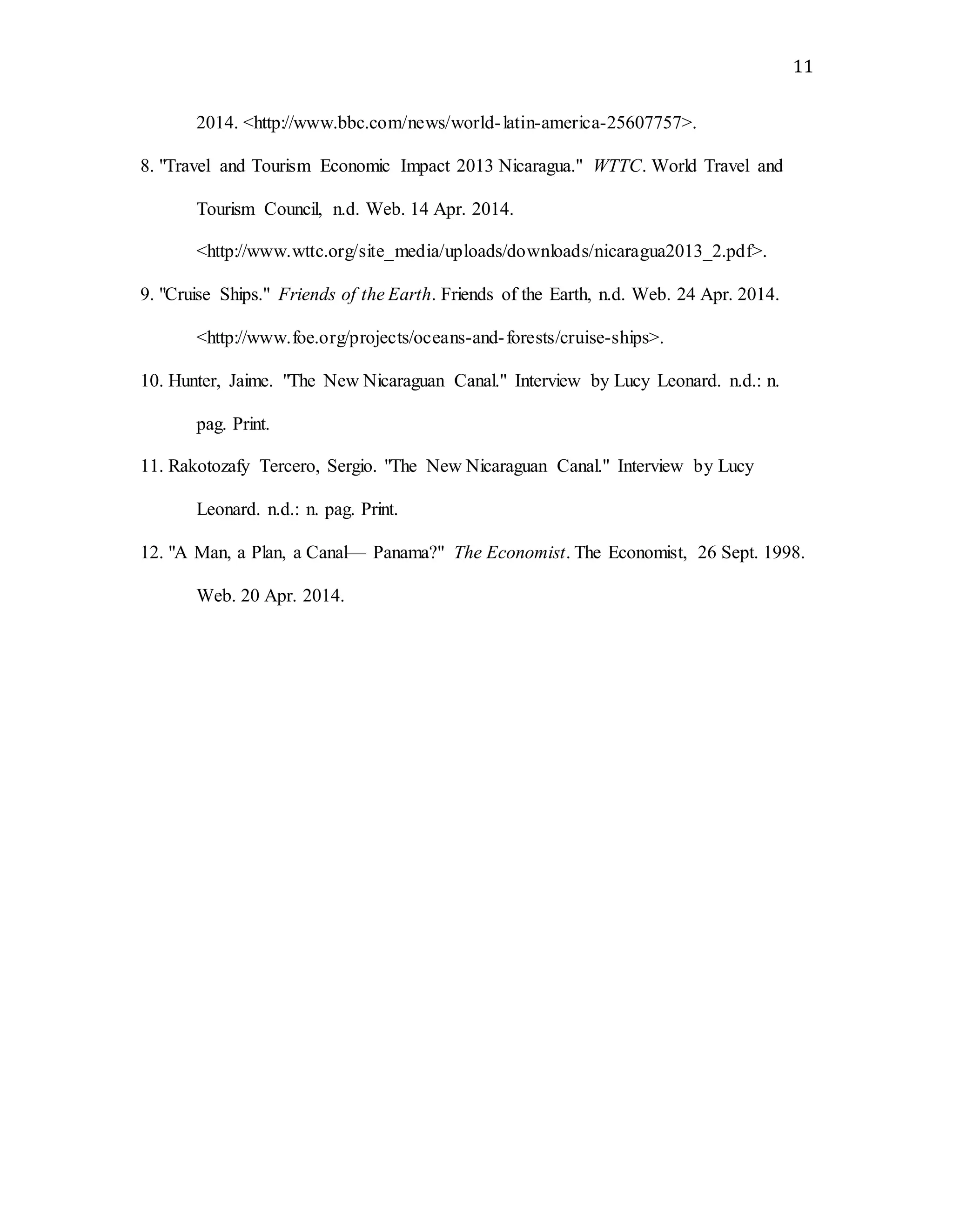 11
2014. <http://www.bbc.com/news/world-latin-america-25607757>.
8. "Travel and Tourism Economic Impact 2013 Nicaragua." WTTC. World Travel and
Tourism Council, n.d. Web. 14 Apr. 2014.
<http://www.wttc.org/site_media/uploads/downloads/nicaragua2013_2.pdf>.
9. "Cruise Ships." Friends of the Earth. Friends of the Earth, n.d. Web. 24 Apr. 2014.
<http://www.foe.org/projects/oceans-and-forests/cruise-ships>.
10. Hunter, Jaime. "The New Nicaraguan Canal." Interview by Lucy Leonard. n.d.: n.
pag. Print.
11. Rakotozafy Tercero, Sergio. "The New Nicaraguan Canal." Interview by Lucy
Leonard. n.d.: n. pag. Print.
12. "A Man, a Plan, a Canal— Panama?" The Economist. The Economist, 26 Sept. 1998.
Web. 20 Apr. 2014.
 