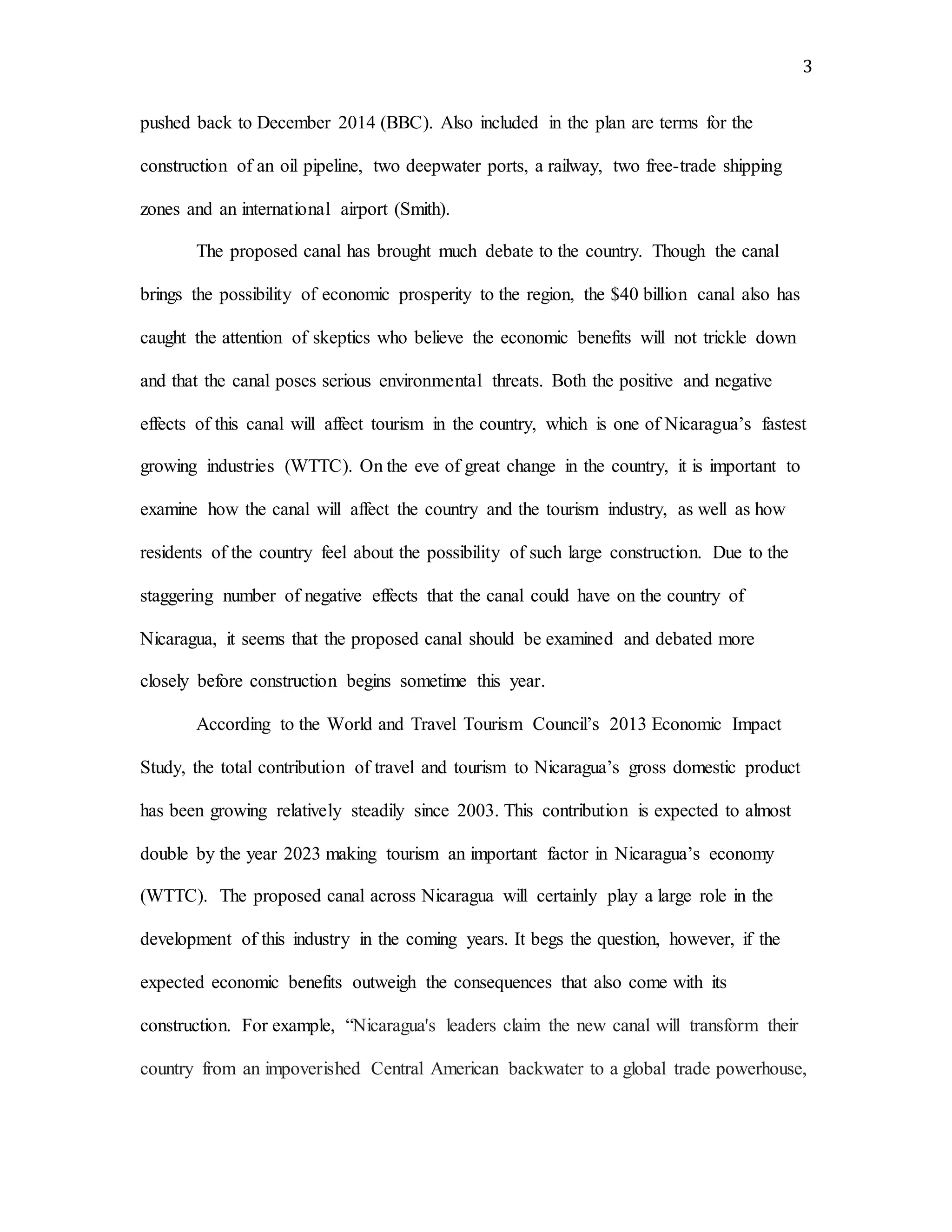 3
pushed back to December 2014 (BBC). Also included in the plan are terms for the
construction of an oil pipeline, two deepwater ports, a railway, two free-trade shipping
zones and an international airport (Smith).
The proposed canal has brought much debate to the country. Though the canal
brings the possibility of economic prosperity to the region, the $40 billion canal also has
caught the attention of skeptics who believe the economic benefits will not trickle down
and that the canal poses serious environmental threats. Both the positive and negative
effects of this canal will affect tourism in the country, which is one of Nicaragua’s fastest
growing industries (WTTC). On the eve of great change in the country, it is important to
examine how the canal will affect the country and the tourism industry, as well as how
residents of the country feel about the possibility of such large construction. Due to the
staggering number of negative effects that the canal could have on the country of
Nicaragua, it seems that the proposed canal should be examined and debated more
closely before construction begins sometime this year.
According to the World and Travel Tourism Council’s 2013 Economic Impact
Study, the total contribution of travel and tourism to Nicaragua’s gross domestic product
has been growing relatively steadily since 2003. This contribution is expected to almost
double by the year 2023 making tourism an important factor in Nicaragua’s economy
(WTTC). The proposed canal across Nicaragua will certainly play a large role in the
development of this industry in the coming years. It begs the question, however, if the
expected economic benefits outweigh the consequences that also come with its
construction. For example, “Nicaragua's leaders claim the new canal will transform their
country from an impoverished Central American backwater to a global trade powerhouse,
 