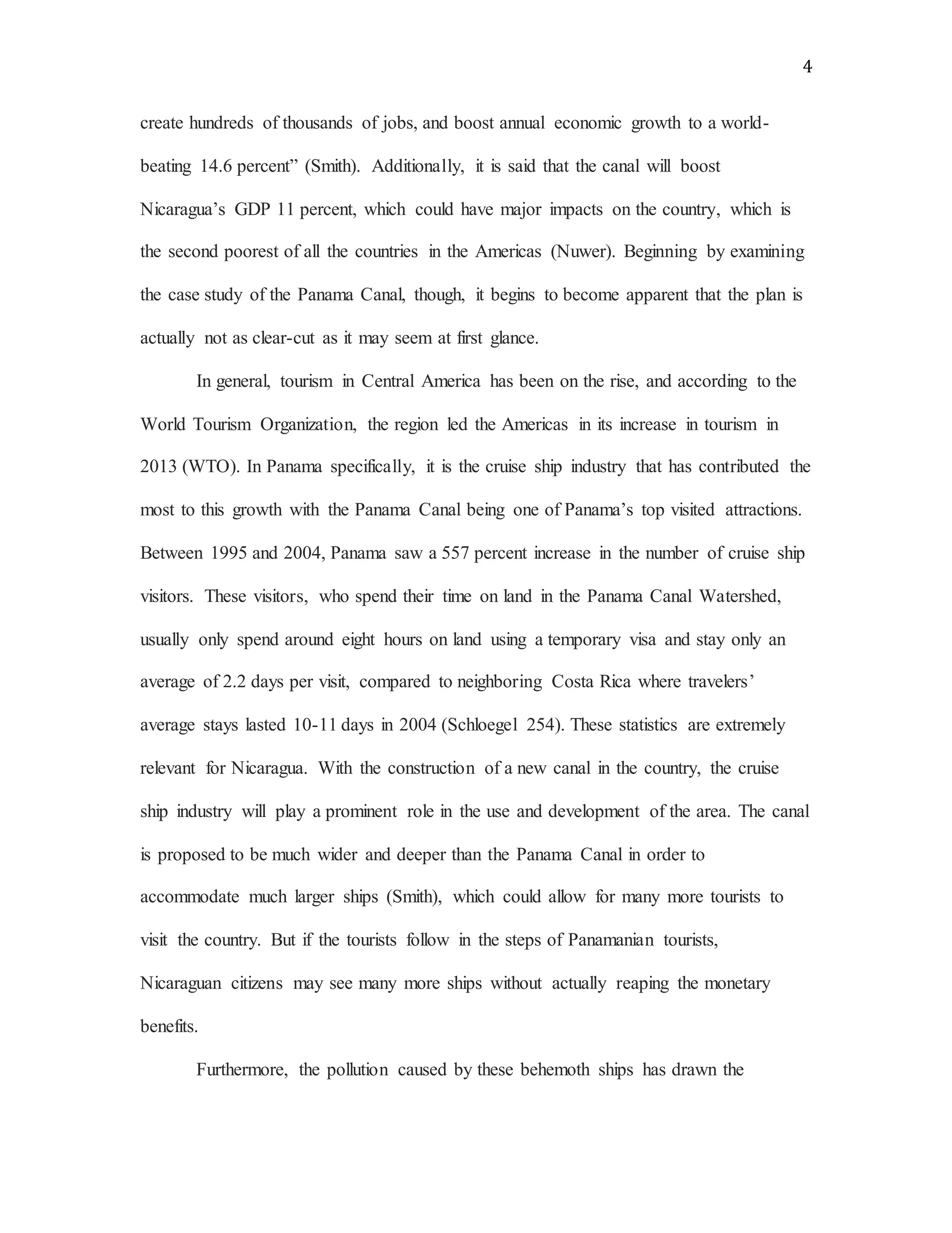 4
create hundreds of thousands of jobs, and boost annual economic growth to a world-
beating 14.6 percent” (Smith). Additionally, it is said that the canal will boost
Nicaragua’s GDP 11 percent, which could have major impacts on the country, which is
the second poorest of all the countries in the Americas (Nuwer). Beginning by examining
the case study of the Panama Canal, though, it begins to become apparent that the plan is
actually not as clear-cut as it may seem at first glance.
In general, tourism in Central America has been on the rise, and according to the
World Tourism Organization, the region led the Americas in its increase in tourism in
2013 (WTO). In Panama specifically, it is the cruise ship industry that has contributed the
most to this growth with the Panama Canal being one of Panama’s top visited attractions.
Between 1995 and 2004, Panama saw a 557 percent increase in the number of cruise ship
visitors. These visitors, who spend their time on land in the Panama Canal Watershed,
usually only spend around eight hours on land using a temporary visa and stay only an
average of 2.2 days per visit, compared to neighboring Costa Rica where travelers’
average stays lasted 10-11 days in 2004 (Schloegel 254). These statistics are extremely
relevant for Nicaragua. With the construction of a new canal in the country, the cruise
ship industry will play a prominent role in the use and development of the area. The canal
is proposed to be much wider and deeper than the Panama Canal in order to
accommodate much larger ships (Smith), which could allow for many more tourists to
visit the country. But if the tourists follow in the steps of Panamanian tourists,
Nicaraguan citizens may see many more ships without actually reaping the monetary
benefits.
Furthermore, the pollution caused by these behemoth ships has drawn the
 